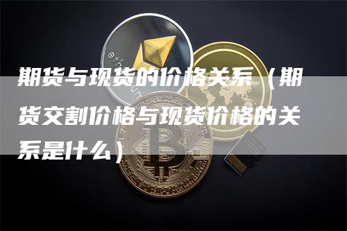 期货与现货的价格关系（期货交割价格与现货价格的关系是什么）_https://www.gkizvl.com_期货百科_第1张