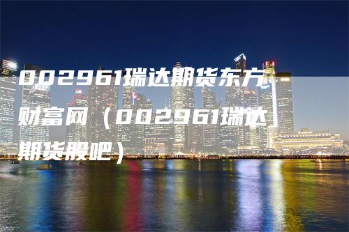 002961瑞达期货东方财富网（002961瑞达期货股吧）_https://www.gkizvl.com_期货百科_第1张