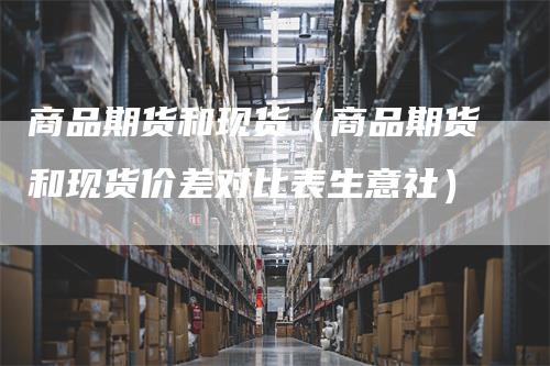 商品期货和现货（商品期货和现货价差对比表生意社）_https://www.gkizvl.com_期货百科_第1张