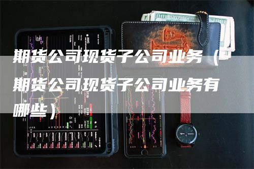 期货公司现货子公司业务（期货公司现货子公司业务有哪些）_https://www.gkizvl.com_期货公司_第1张