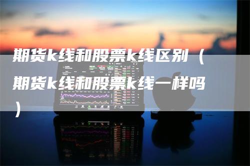 期货k线和股票k线区别（期货k线和股票k线一样吗）_https://www.gkizvl.com_期货技术_第1张