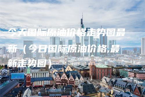 今天国际原油价格走势图最新（今日国际原油价格,最新走势图）_https://www.gkizvl.com_原油期货_第1张