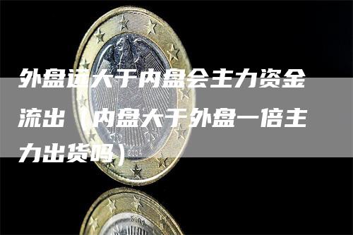 外盘远大于内盘会主力资金流出（内盘大于外盘一倍主力出货吗）_https://www.gkizvl.com_内盘期货_第1张