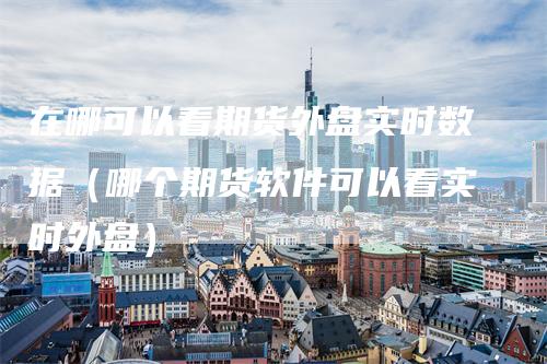 在哪可以看期货外盘实时数据（哪个期货软件可以看实时外盘）_https://www.gkizvl.com_期货百科_第1张