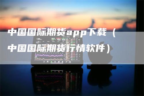 中国国际期货app下载（中国国际期货行情软件）_https://www.gkizvl.com_期货软件_第1张