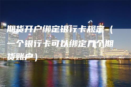 期货开户绑定银行卡规定（一个银行卡可以绑定几个期货账户）_https://www.gkizvl.com_期货百科_第1张