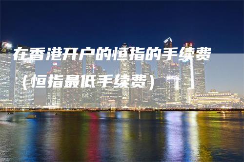 在香港开户的恒指的手续费（恒指最低手续费）_https://www.gkizvl.com_恒指期货_第1张