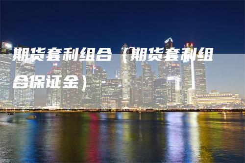 期货套利组合（期货套利组合保证金）_https://www.gkizvl.com_期货百科_第1张