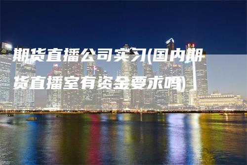 期货直播公司实习(国内期货直播室有资金要求吗)_https://www.gkizvl.com_期货直播_第1张