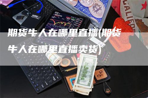 期货牛人在哪里直播(期货牛人在哪里直播卖货)_https://www.gkizvl.com_期货直播_第1张