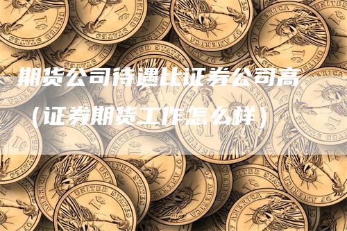 期货公司待遇比证券公司高（证券期货工作怎么样）_https://www.gkizvl.com_期货公司_第1张