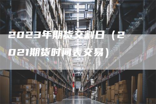 2023年期货交割日（2021期货时间表交易）_https://www.gkizvl.com_期货技术_第1张