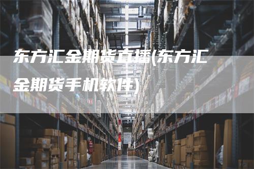 东方汇金期货直播(东方汇金期货手机软件)_https://www.gkizvl.com_期货直播_第1张