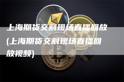 上海期货交割现场直播回放(上海期货交割现场直播回放视频)_https://www.gkizvl.com_期货直播_第1张