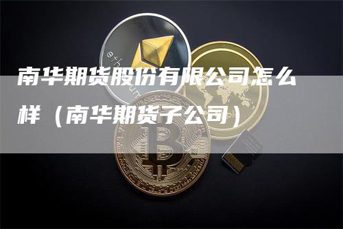 南华期货股份有限公司怎么样（南华期货子公司）_https://www.gkizvl.com_期货百科_第1张