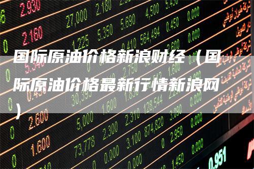 国际原油价格新浪财经（国际原油价格最新行情新浪网）_https://www.gkizvl.com_原油期货_第1张