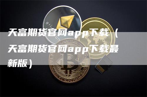 天富期货官网app下载（天富期货官网app下载最新版）_https://www.gkizvl.com_期货软件_第1张