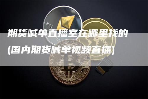 期货喊单直播室在哪里找的(国内期货喊单视频直播)_https://www.gkizvl.com_期货喊单_第1张