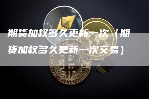 期货加权多久更新一次（期货加权多久更新一次交易）_https://www.gkizvl.com_期货百科_第1张