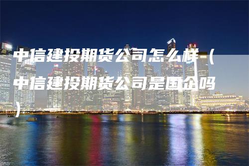 中信建投期货公司怎么样（中信建投期货公司是国企吗）_https://www.gkizvl.com_期货公司_第1张