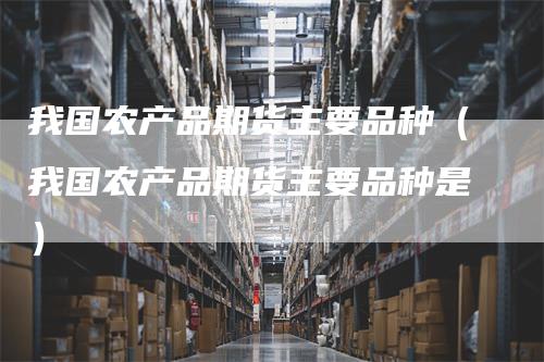 我国农产品期货主要品种（我国农产品期货主要品种是）_https://www.gkizvl.com_期货品种_第1张