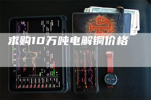 求购10万吨电解铜价格_https://www.gkizvl.com_期货直播_第1张