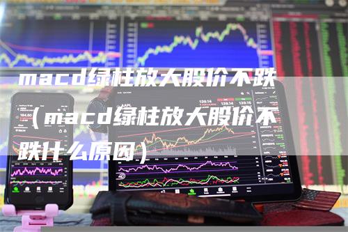 macd绿柱放大股价不跌（macd绿柱放大股价不跌什么原因）_https://www.gkizvl.com_期货培训_第1张