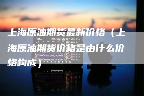 上海原油期货最新价格（上海原油期货价格是由什么价格构成）_https://www.gkizvl.com_期货百科_第1张