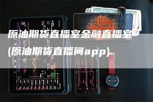 原油期货直播室金融直播室(原油期货直播间app)_https://www.gkizvl.com_期货直播_第1张