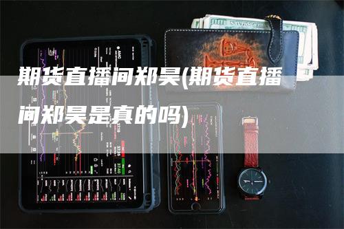 期货直播间郑昊(期货直播间郑昊是真的吗)_https://www.gkizvl.com_期货直播_第1张