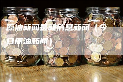 原油新闻最新消息新闻（今日原油新闻）_https://www.gkizvl.com_原油期货_第1张