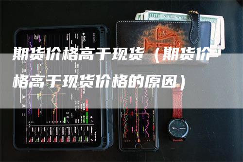 期货价格高于现货（期货价格高于现货价格的原因）_https://www.gkizvl.com_期货百科_第1张