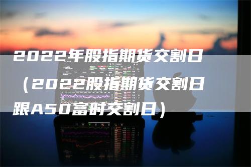 2022年股指期货交割日（2022股指期货交割日跟A50富时交割日）_https://www.gkizvl.com_期货技术_第1张