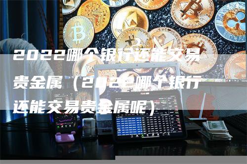 2022哪个银行还能交易贵金属（2022哪个银行还能交易贵金属呢）_https://www.gkizvl.com_期货交易_第1张