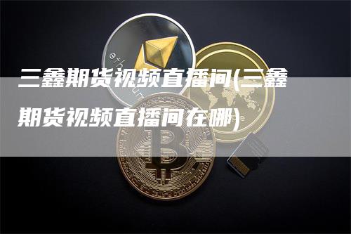 三鑫期货视频直播间(三鑫期货视频直播间在哪)_https://www.gkizvl.com_期货直播_第1张