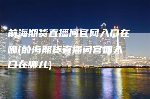 前海期货直播间官网入口在哪(前海期货直播间官网入口在哪儿)_https://www.gkizvl.com_期货直播_第1张