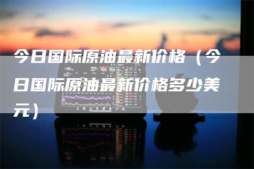 今日国际原油最新价格（今日国际原油最新价格多少美元）_https://www.gkizvl.com_期货行情_第1张