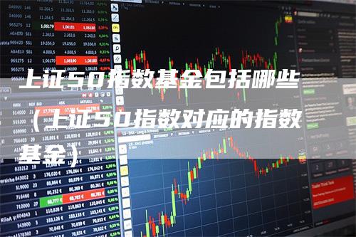 上证50指数基金包括哪些（上证50指数对应的指数基金）_https://www.gkizvl.com_股指期货_第1张