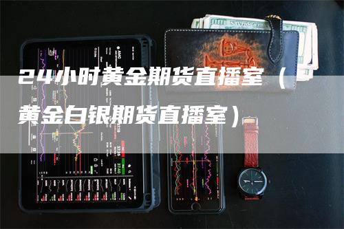 24小时黄金期货直播室（黄金白银期货直播室）_https://www.gkizvl.com_期货百科_第1张