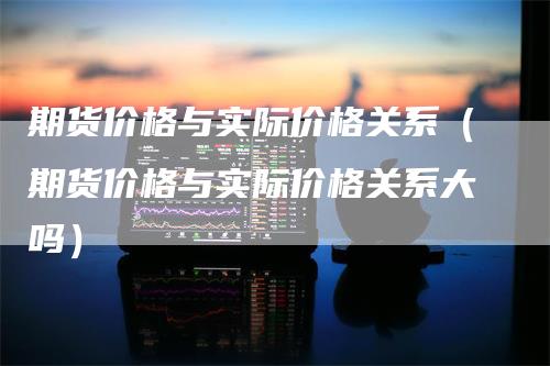 期货价格与实际价格关系（期货价格与实际价格关系大吗）_https://www.gkizvl.com_期货百科_第1张