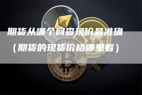 期货从哪个网查现价最准确（期货的现货价格哪里看）_https://www.gkizvl.com_期货百科_第1张