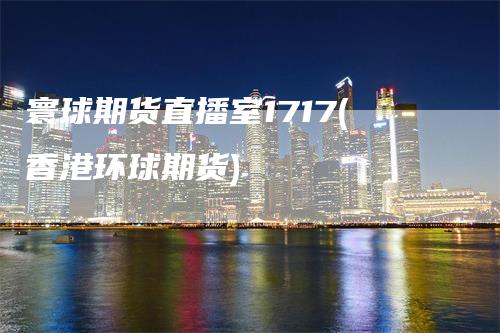 寰球期货直播室1717(香港环球期货)_https://www.gkizvl.com_期货直播_第1张