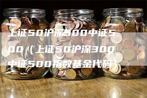 上证50沪深300中证500（上证50沪深300中证500指数基金代码）_https://www.gkizvl.com_股指期货_第1张