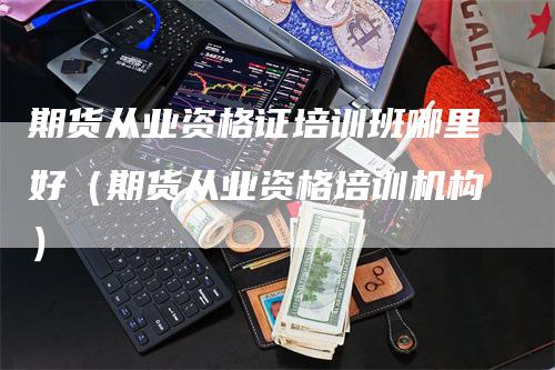 期货从业资格证培训班哪里好（期货从业资格培训机构）_https://www.gkizvl.com_期货百科_第1张