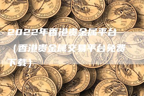 2022年香港贵金属平台（香港贵金属交易平台免费下载）_https://www.gkizvl.com_期货平台_第1张