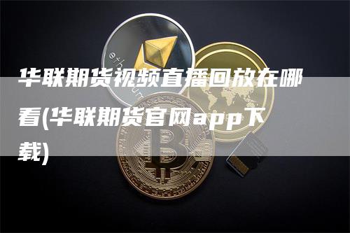 华联期货视频直播回放在哪看(华联期货官网app下载)_https://www.gkizvl.com_期货直播_第1张