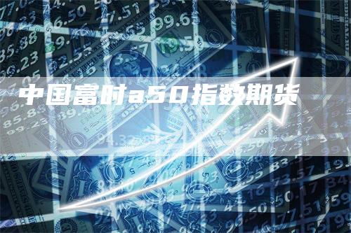 中国富时a50指数期货_https://www.gkizvl.com_期货喊单_第1张