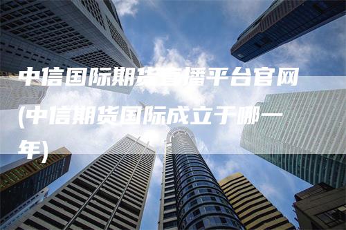 中信国际期货直播平台官网(中信期货国际成立于哪一年)_https://www.gkizvl.com_期货直播_第1张