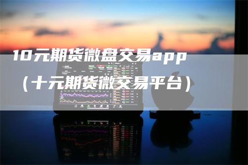 10元期货微盘交易app（十元期货微交易平台）_https://www.gkizvl.com_期货百科_第1张