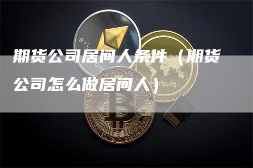 期货公司居间人条件（期货公司怎么做居间人）_https://www.gkizvl.com_期货公司_第1张